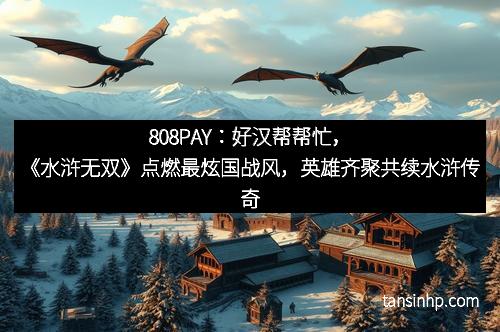 808PAY：好汉帮帮忙，《水浒无双》点燃最炫国战风，英雄齐聚共续水浒传奇